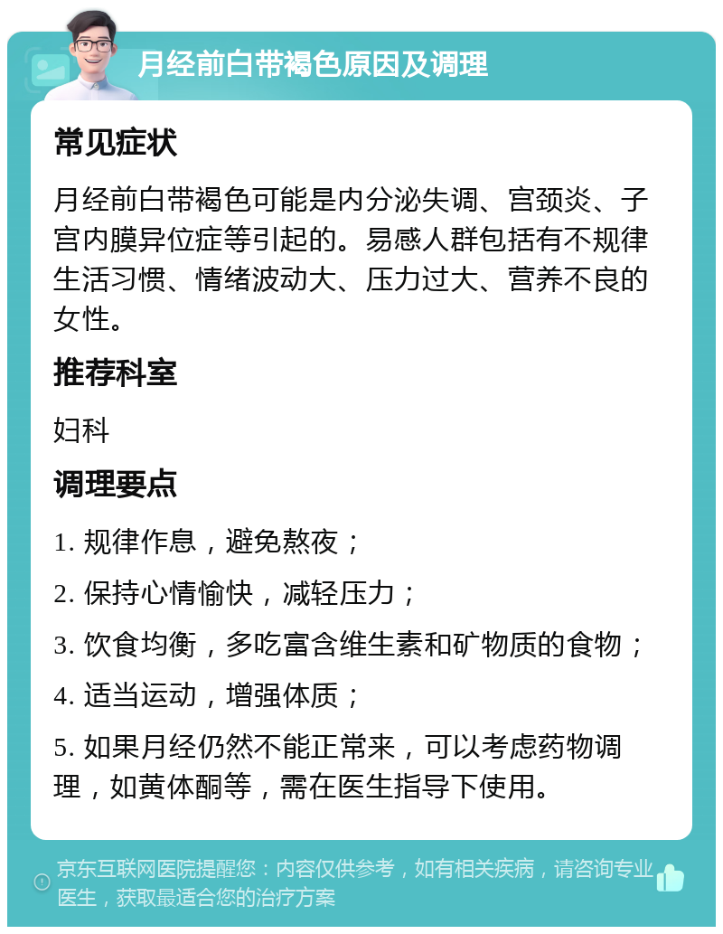 月经前白带褐色原因及调理 常见症状 月经前白带褐色可能是内分泌失调、宫颈炎、子宫内膜异位症等引起的。易感人群包括有不规律生活习惯、情绪波动大、压力过大、营养不良的女性。 推荐科室 妇科 调理要点 1. 规律作息，避免熬夜； 2. 保持心情愉快，减轻压力； 3. 饮食均衡，多吃富含维生素和矿物质的食物； 4. 适当运动，增强体质； 5. 如果月经仍然不能正常来，可以考虑药物调理，如黄体酮等，需在医生指导下使用。