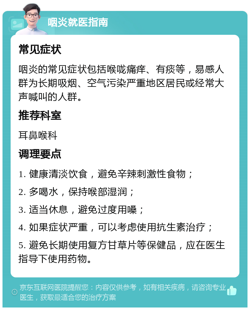 咽炎就医指南 常见症状 咽炎的常见症状包括喉咙痛痒、有痰等，易感人群为长期吸烟、空气污染严重地区居民或经常大声喊叫的人群。 推荐科室 耳鼻喉科 调理要点 1. 健康清淡饮食，避免辛辣刺激性食物； 2. 多喝水，保持喉部湿润； 3. 适当休息，避免过度用嗓； 4. 如果症状严重，可以考虑使用抗生素治疗； 5. 避免长期使用复方甘草片等保健品，应在医生指导下使用药物。