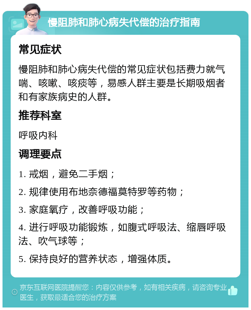 慢阻肺和肺心病失代偿的治疗指南 常见症状 慢阻肺和肺心病失代偿的常见症状包括费力就气喘、咳嗽、咳痰等，易感人群主要是长期吸烟者和有家族病史的人群。 推荐科室 呼吸内科 调理要点 1. 戒烟，避免二手烟； 2. 规律使用布地奈德福莫特罗等药物； 3. 家庭氧疗，改善呼吸功能； 4. 进行呼吸功能锻炼，如腹式呼吸法、缩唇呼吸法、吹气球等； 5. 保持良好的营养状态，增强体质。