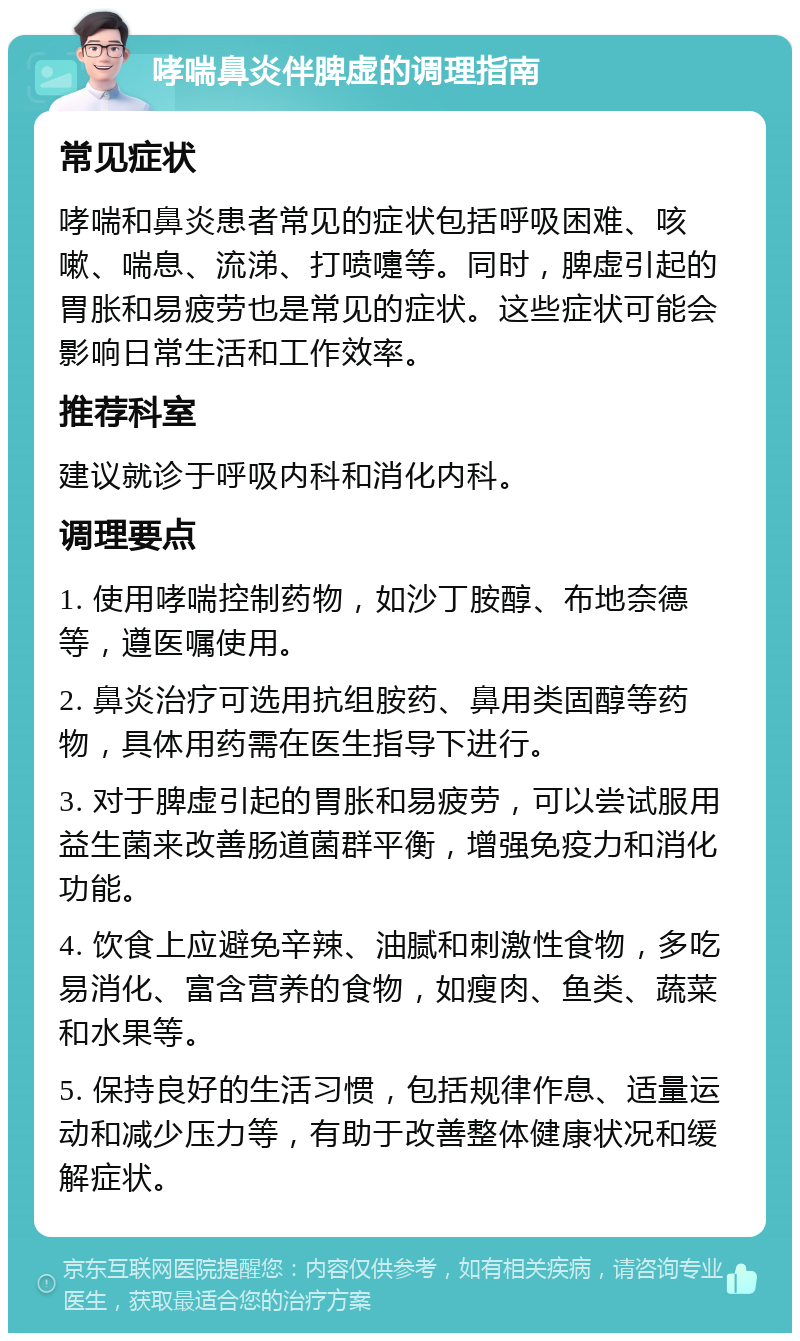 哮喘鼻炎伴脾虚的调理指南 常见症状 哮喘和鼻炎患者常见的症状包括呼吸困难、咳嗽、喘息、流涕、打喷嚏等。同时，脾虚引起的胃胀和易疲劳也是常见的症状。这些症状可能会影响日常生活和工作效率。 推荐科室 建议就诊于呼吸内科和消化内科。 调理要点 1. 使用哮喘控制药物，如沙丁胺醇、布地奈德等，遵医嘱使用。 2. 鼻炎治疗可选用抗组胺药、鼻用类固醇等药物，具体用药需在医生指导下进行。 3. 对于脾虚引起的胃胀和易疲劳，可以尝试服用益生菌来改善肠道菌群平衡，增强免疫力和消化功能。 4. 饮食上应避免辛辣、油腻和刺激性食物，多吃易消化、富含营养的食物，如瘦肉、鱼类、蔬菜和水果等。 5. 保持良好的生活习惯，包括规律作息、适量运动和减少压力等，有助于改善整体健康状况和缓解症状。