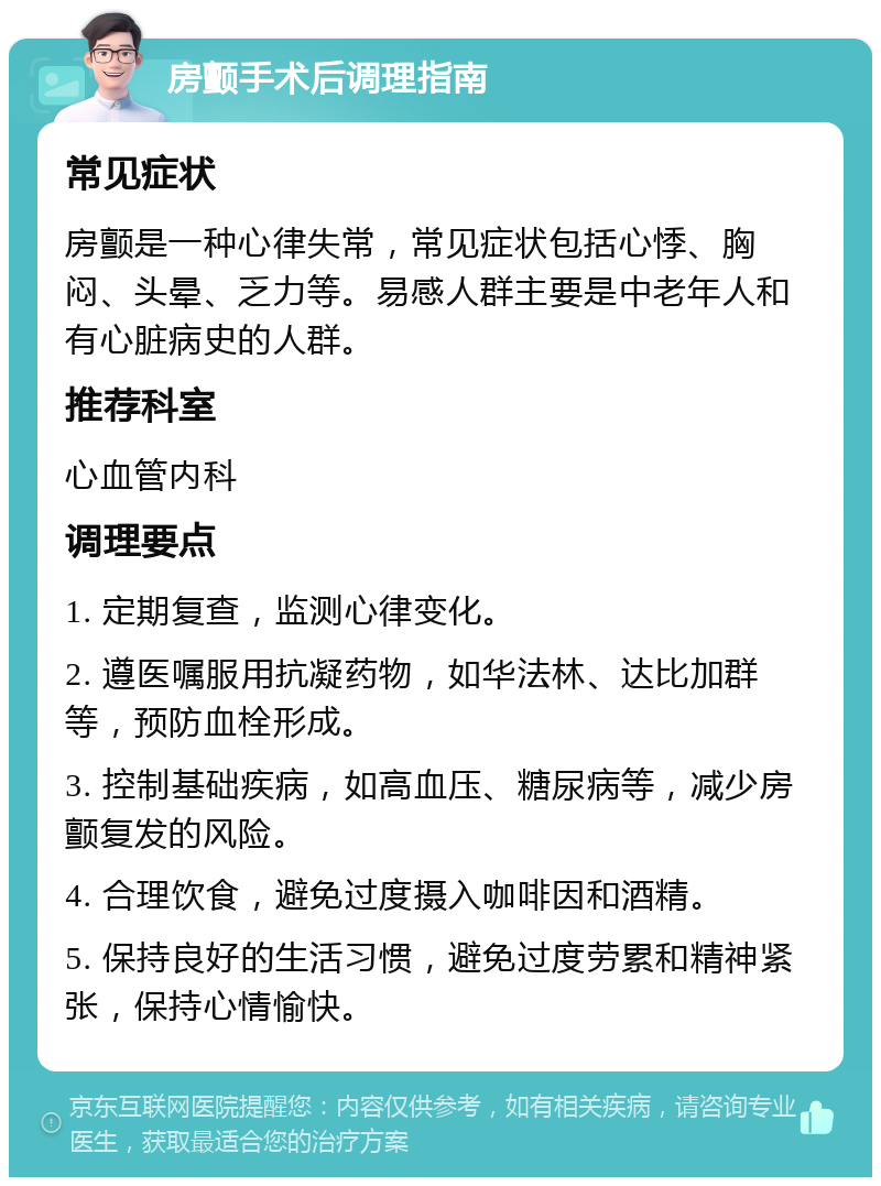 房颤手术后调理指南 常见症状 房颤是一种心律失常，常见症状包括心悸、胸闷、头晕、乏力等。易感人群主要是中老年人和有心脏病史的人群。 推荐科室 心血管内科 调理要点 1. 定期复查，监测心律变化。 2. 遵医嘱服用抗凝药物，如华法林、达比加群等，预防血栓形成。 3. 控制基础疾病，如高血压、糖尿病等，减少房颤复发的风险。 4. 合理饮食，避免过度摄入咖啡因和酒精。 5. 保持良好的生活习惯，避免过度劳累和精神紧张，保持心情愉快。