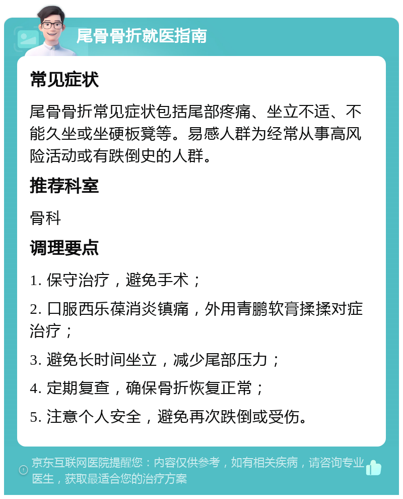 尾骨骨折就医指南 常见症状 尾骨骨折常见症状包括尾部疼痛、坐立不适、不能久坐或坐硬板凳等。易感人群为经常从事高风险活动或有跌倒史的人群。 推荐科室 骨科 调理要点 1. 保守治疗，避免手术； 2. 口服西乐葆消炎镇痛，外用青鹏软膏揉揉对症治疗； 3. 避免长时间坐立，减少尾部压力； 4. 定期复查，确保骨折恢复正常； 5. 注意个人安全，避免再次跌倒或受伤。