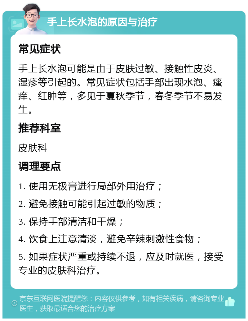 手上长水泡的原因与治疗 常见症状 手上长水泡可能是由于皮肤过敏、接触性皮炎、湿疹等引起的。常见症状包括手部出现水泡、瘙痒、红肿等，多见于夏秋季节，春冬季节不易发生。 推荐科室 皮肤科 调理要点 1. 使用无极膏进行局部外用治疗； 2. 避免接触可能引起过敏的物质； 3. 保持手部清洁和干燥； 4. 饮食上注意清淡，避免辛辣刺激性食物； 5. 如果症状严重或持续不退，应及时就医，接受专业的皮肤科治疗。