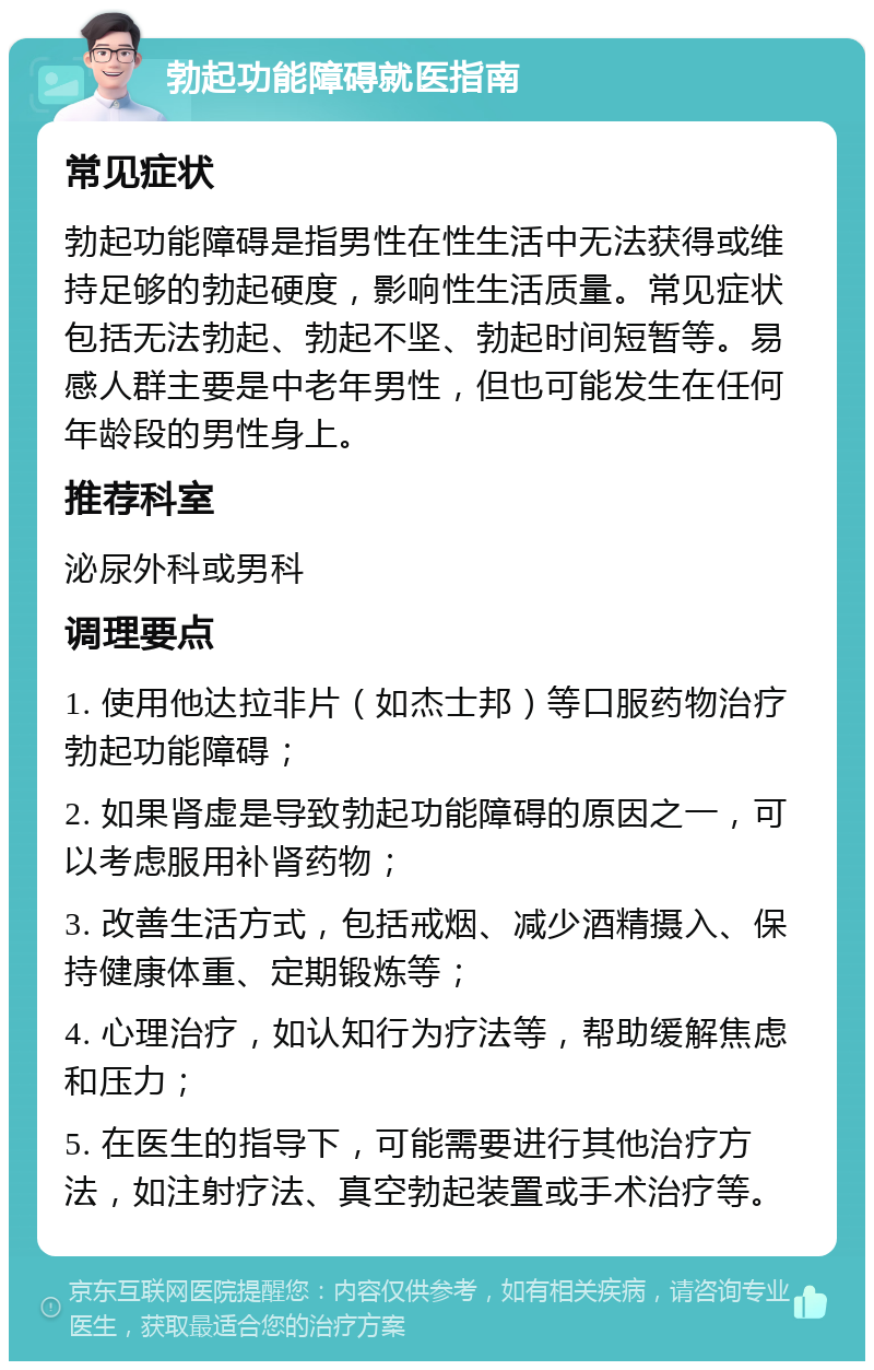 勃起功能障碍就医指南 常见症状 勃起功能障碍是指男性在性生活中无法获得或维持足够的勃起硬度，影响性生活质量。常见症状包括无法勃起、勃起不坚、勃起时间短暂等。易感人群主要是中老年男性，但也可能发生在任何年龄段的男性身上。 推荐科室 泌尿外科或男科 调理要点 1. 使用他达拉非片（如杰士邦）等口服药物治疗勃起功能障碍； 2. 如果肾虚是导致勃起功能障碍的原因之一，可以考虑服用补肾药物； 3. 改善生活方式，包括戒烟、减少酒精摄入、保持健康体重、定期锻炼等； 4. 心理治疗，如认知行为疗法等，帮助缓解焦虑和压力； 5. 在医生的指导下，可能需要进行其他治疗方法，如注射疗法、真空勃起装置或手术治疗等。