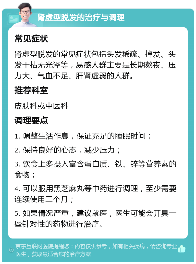 肾虚型脱发的治疗与调理 常见症状 肾虚型脱发的常见症状包括头发稀疏、掉发、头发干枯无光泽等，易感人群主要是长期熬夜、压力大、气血不足、肝肾虚弱的人群。 推荐科室 皮肤科或中医科 调理要点 1. 调整生活作息，保证充足的睡眠时间； 2. 保持良好的心态，减少压力； 3. 饮食上多摄入富含蛋白质、铁、锌等营养素的食物； 4. 可以服用黑芝麻丸等中药进行调理，至少需要连续使用三个月； 5. 如果情况严重，建议就医，医生可能会开具一些针对性的药物进行治疗。