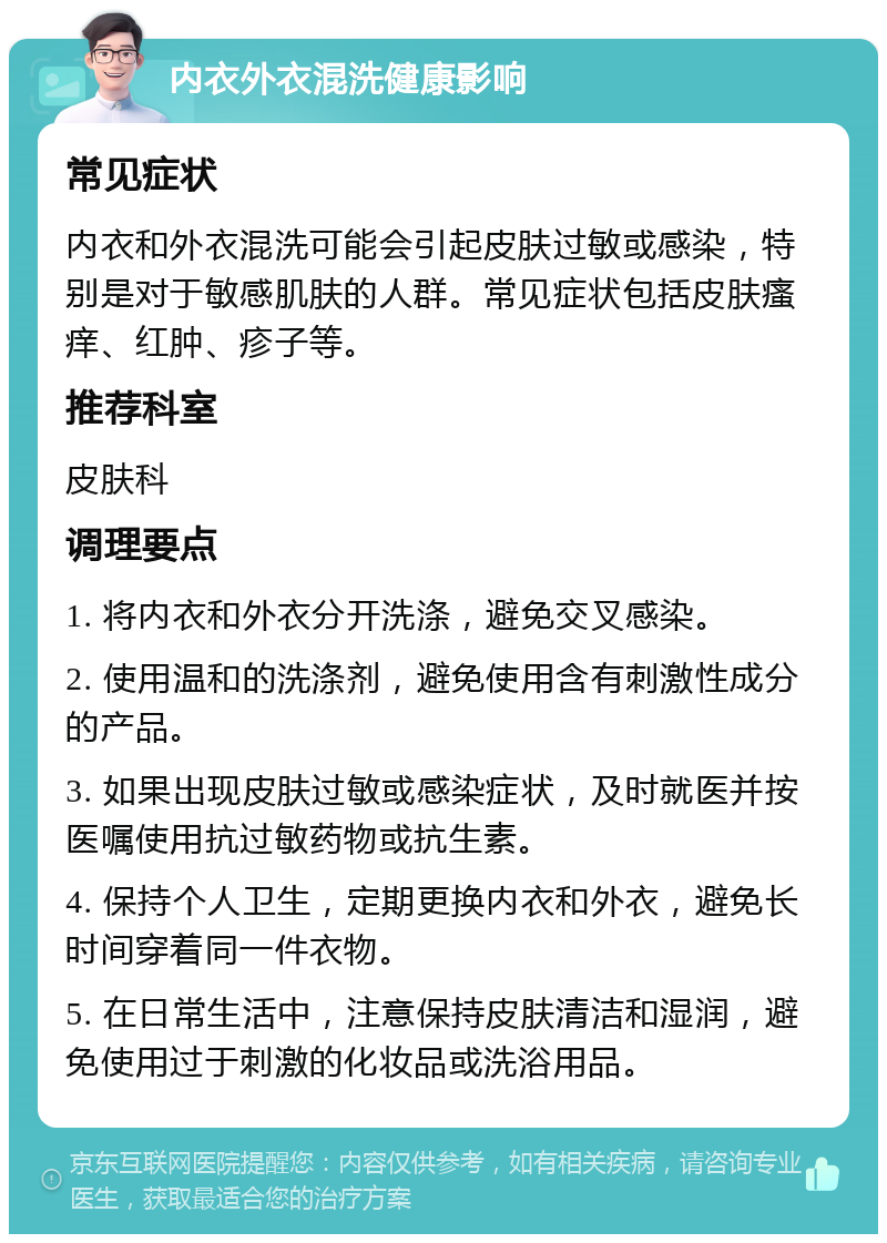 内衣外衣混洗健康影响 常见症状 内衣和外衣混洗可能会引起皮肤过敏或感染，特别是对于敏感肌肤的人群。常见症状包括皮肤瘙痒、红肿、疹子等。 推荐科室 皮肤科 调理要点 1. 将内衣和外衣分开洗涤，避免交叉感染。 2. 使用温和的洗涤剂，避免使用含有刺激性成分的产品。 3. 如果出现皮肤过敏或感染症状，及时就医并按医嘱使用抗过敏药物或抗生素。 4. 保持个人卫生，定期更换内衣和外衣，避免长时间穿着同一件衣物。 5. 在日常生活中，注意保持皮肤清洁和湿润，避免使用过于刺激的化妆品或洗浴用品。