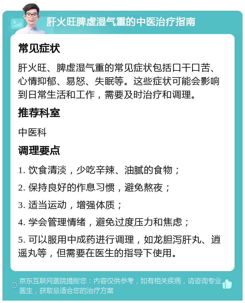 肝火旺脾虚湿气重的中医治疗指南 常见症状 肝火旺、脾虚湿气重的常见症状包括口干口苦、心情抑郁、易怒、失眠等。这些症状可能会影响到日常生活和工作，需要及时治疗和调理。 推荐科室 中医科 调理要点 1. 饮食清淡，少吃辛辣、油腻的食物； 2. 保持良好的作息习惯，避免熬夜； 3. 适当运动，增强体质； 4. 学会管理情绪，避免过度压力和焦虑； 5. 可以服用中成药进行调理，如龙胆泻肝丸、逍遥丸等，但需要在医生的指导下使用。