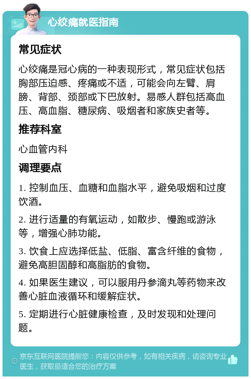 心绞痛就医指南 常见症状 心绞痛是冠心病的一种表现形式，常见症状包括胸部压迫感、疼痛或不适，可能会向左臂、肩膀、背部、颈部或下巴放射。易感人群包括高血压、高血脂、糖尿病、吸烟者和家族史者等。 推荐科室 心血管内科 调理要点 1. 控制血压、血糖和血脂水平，避免吸烟和过度饮酒。 2. 进行适量的有氧运动，如散步、慢跑或游泳等，增强心肺功能。 3. 饮食上应选择低盐、低脂、富含纤维的食物，避免高胆固醇和高脂肪的食物。 4. 如果医生建议，可以服用丹参滴丸等药物来改善心脏血液循环和缓解症状。 5. 定期进行心脏健康检查，及时发现和处理问题。