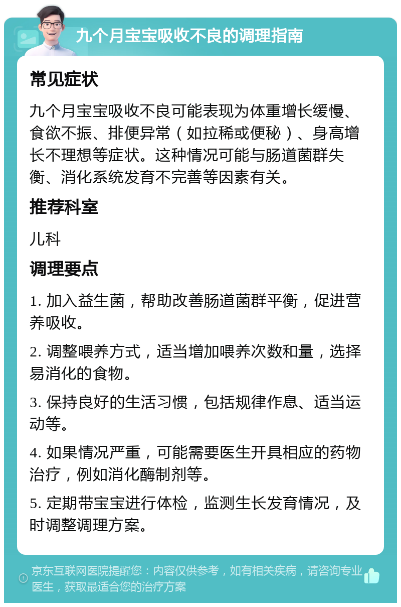 九个月宝宝吸收不良的调理指南 常见症状 九个月宝宝吸收不良可能表现为体重增长缓慢、食欲不振、排便异常（如拉稀或便秘）、身高增长不理想等症状。这种情况可能与肠道菌群失衡、消化系统发育不完善等因素有关。 推荐科室 儿科 调理要点 1. 加入益生菌，帮助改善肠道菌群平衡，促进营养吸收。 2. 调整喂养方式，适当增加喂养次数和量，选择易消化的食物。 3. 保持良好的生活习惯，包括规律作息、适当运动等。 4. 如果情况严重，可能需要医生开具相应的药物治疗，例如消化酶制剂等。 5. 定期带宝宝进行体检，监测生长发育情况，及时调整调理方案。