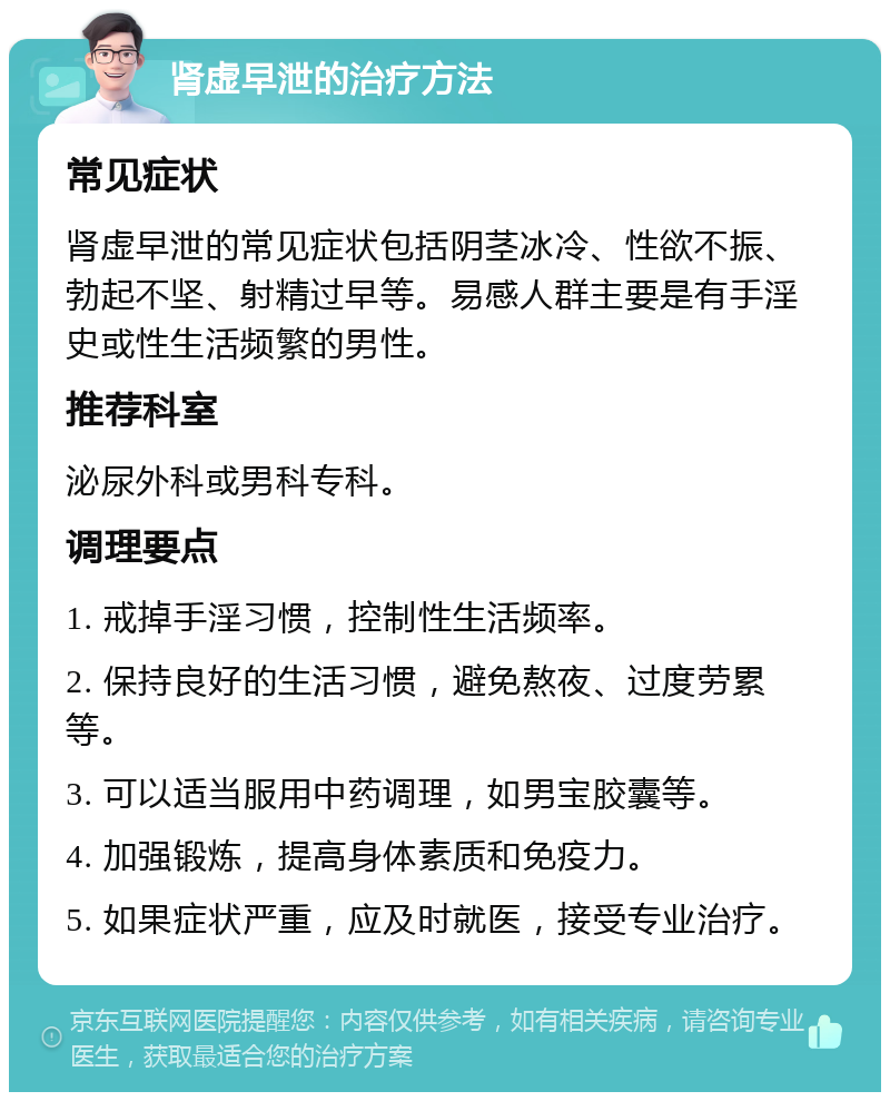 肾虚早泄的治疗方法 常见症状 肾虚早泄的常见症状包括阴茎冰冷、性欲不振、勃起不坚、射精过早等。易感人群主要是有手淫史或性生活频繁的男性。 推荐科室 泌尿外科或男科专科。 调理要点 1. 戒掉手淫习惯，控制性生活频率。 2. 保持良好的生活习惯，避免熬夜、过度劳累等。 3. 可以适当服用中药调理，如男宝胶囊等。 4. 加强锻炼，提高身体素质和免疫力。 5. 如果症状严重，应及时就医，接受专业治疗。