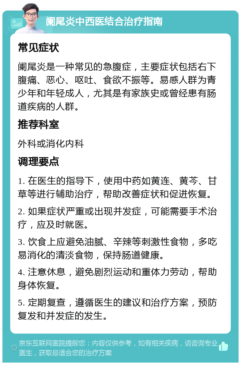 阑尾炎中西医结合治疗指南 常见症状 阑尾炎是一种常见的急腹症，主要症状包括右下腹痛、恶心、呕吐、食欲不振等。易感人群为青少年和年轻成人，尤其是有家族史或曾经患有肠道疾病的人群。 推荐科室 外科或消化内科 调理要点 1. 在医生的指导下，使用中药如黄连、黄芩、甘草等进行辅助治疗，帮助改善症状和促进恢复。 2. 如果症状严重或出现并发症，可能需要手术治疗，应及时就医。 3. 饮食上应避免油腻、辛辣等刺激性食物，多吃易消化的清淡食物，保持肠道健康。 4. 注意休息，避免剧烈运动和重体力劳动，帮助身体恢复。 5. 定期复查，遵循医生的建议和治疗方案，预防复发和并发症的发生。