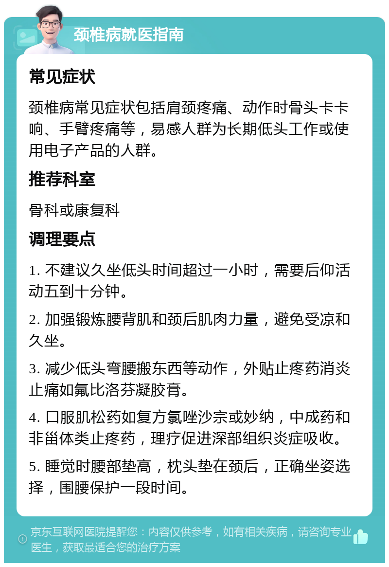 颈椎病就医指南 常见症状 颈椎病常见症状包括肩颈疼痛、动作时骨头卡卡响、手臂疼痛等，易感人群为长期低头工作或使用电子产品的人群。 推荐科室 骨科或康复科 调理要点 1. 不建议久坐低头时间超过一小时，需要后仰活动五到十分钟。 2. 加强锻炼腰背肌和颈后肌肉力量，避免受凉和久坐。 3. 减少低头弯腰搬东西等动作，外贴止疼药消炎止痛如氟比洛芬凝胶膏。 4. 口服肌松药如复方氯唑沙宗或妙纳，中成药和非甾体类止疼药，理疗促进深部组织炎症吸收。 5. 睡觉时腰部垫高，枕头垫在颈后，正确坐姿选择，围腰保护一段时间。