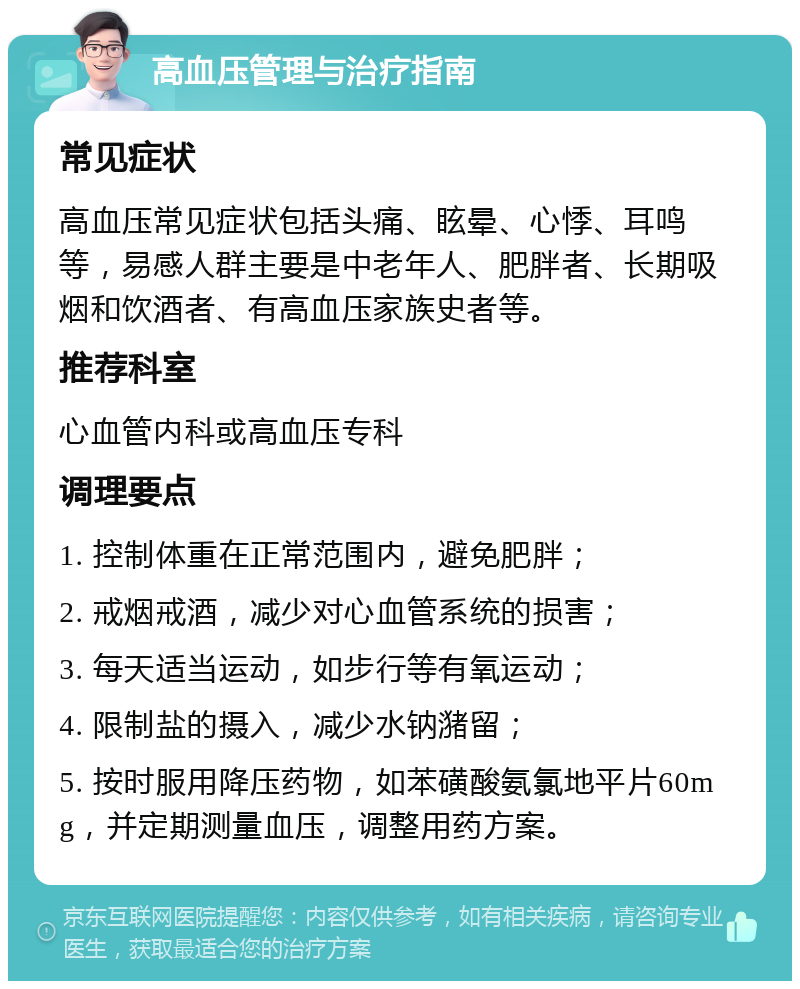 高血压管理与治疗指南 常见症状 高血压常见症状包括头痛、眩晕、心悸、耳鸣等，易感人群主要是中老年人、肥胖者、长期吸烟和饮酒者、有高血压家族史者等。 推荐科室 心血管内科或高血压专科 调理要点 1. 控制体重在正常范围内，避免肥胖； 2. 戒烟戒酒，减少对心血管系统的损害； 3. 每天适当运动，如步行等有氧运动； 4. 限制盐的摄入，减少水钠潴留； 5. 按时服用降压药物，如苯磺酸氨氯地平片60mg，并定期测量血压，调整用药方案。