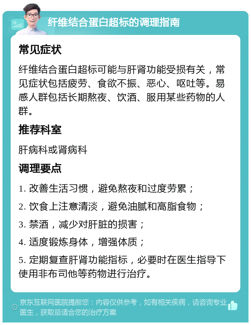 纤维结合蛋白超标的调理指南 常见症状 纤维结合蛋白超标可能与肝肾功能受损有关，常见症状包括疲劳、食欲不振、恶心、呕吐等。易感人群包括长期熬夜、饮酒、服用某些药物的人群。 推荐科室 肝病科或肾病科 调理要点 1. 改善生活习惯，避免熬夜和过度劳累； 2. 饮食上注意清淡，避免油腻和高脂食物； 3. 禁酒，减少对肝脏的损害； 4. 适度锻炼身体，增强体质； 5. 定期复查肝肾功能指标，必要时在医生指导下使用非布司他等药物进行治疗。