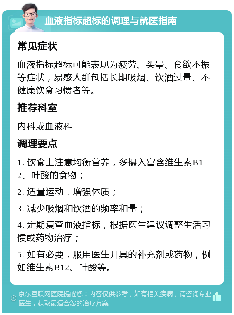 血液指标超标的调理与就医指南 常见症状 血液指标超标可能表现为疲劳、头晕、食欲不振等症状，易感人群包括长期吸烟、饮酒过量、不健康饮食习惯者等。 推荐科室 内科或血液科 调理要点 1. 饮食上注意均衡营养，多摄入富含维生素B12、叶酸的食物； 2. 适量运动，增强体质； 3. 减少吸烟和饮酒的频率和量； 4. 定期复查血液指标，根据医生建议调整生活习惯或药物治疗； 5. 如有必要，服用医生开具的补充剂或药物，例如维生素B12、叶酸等。