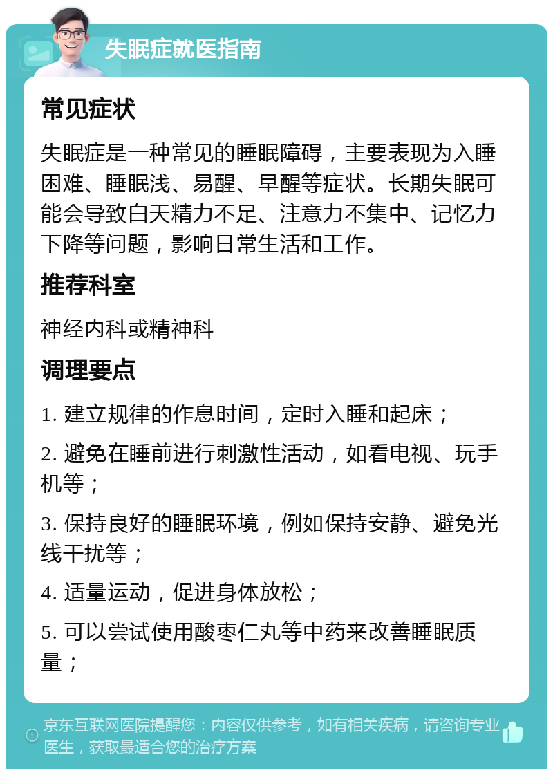 失眠症就医指南 常见症状 失眠症是一种常见的睡眠障碍，主要表现为入睡困难、睡眠浅、易醒、早醒等症状。长期失眠可能会导致白天精力不足、注意力不集中、记忆力下降等问题，影响日常生活和工作。 推荐科室 神经内科或精神科 调理要点 1. 建立规律的作息时间，定时入睡和起床； 2. 避免在睡前进行刺激性活动，如看电视、玩手机等； 3. 保持良好的睡眠环境，例如保持安静、避免光线干扰等； 4. 适量运动，促进身体放松； 5. 可以尝试使用酸枣仁丸等中药来改善睡眠质量；