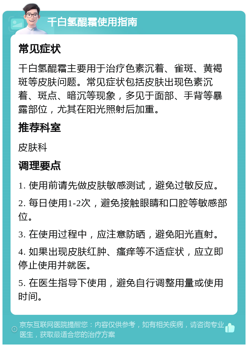 千白氢醌霜使用指南 常见症状 千白氢醌霜主要用于治疗色素沉着、雀斑、黄褐斑等皮肤问题。常见症状包括皮肤出现色素沉着、斑点、暗沉等现象，多见于面部、手背等暴露部位，尤其在阳光照射后加重。 推荐科室 皮肤科 调理要点 1. 使用前请先做皮肤敏感测试，避免过敏反应。 2. 每日使用1-2次，避免接触眼睛和口腔等敏感部位。 3. 在使用过程中，应注意防晒，避免阳光直射。 4. 如果出现皮肤红肿、瘙痒等不适症状，应立即停止使用并就医。 5. 在医生指导下使用，避免自行调整用量或使用时间。