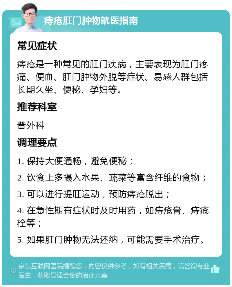 痔疮肛门肿物就医指南 常见症状 痔疮是一种常见的肛门疾病，主要表现为肛门疼痛、便血、肛门肿物外脱等症状。易感人群包括长期久坐、便秘、孕妇等。 推荐科室 普外科 调理要点 1. 保持大便通畅，避免便秘； 2. 饮食上多摄入水果、蔬菜等富含纤维的食物； 3. 可以进行提肛运动，预防痔疮脱出； 4. 在急性期有症状时及时用药，如痔疮膏、痔疮栓等； 5. 如果肛门肿物无法还纳，可能需要手术治疗。