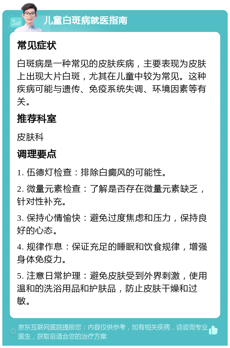 儿童白斑病就医指南 常见症状 白斑病是一种常见的皮肤疾病，主要表现为皮肤上出现大片白斑，尤其在儿童中较为常见。这种疾病可能与遗传、免疫系统失调、环境因素等有关。 推荐科室 皮肤科 调理要点 1. 伍德灯检查：排除白癜风的可能性。 2. 微量元素检查：了解是否存在微量元素缺乏，针对性补充。 3. 保持心情愉快：避免过度焦虑和压力，保持良好的心态。 4. 规律作息：保证充足的睡眠和饮食规律，增强身体免疫力。 5. 注意日常护理：避免皮肤受到外界刺激，使用温和的洗浴用品和护肤品，防止皮肤干燥和过敏。