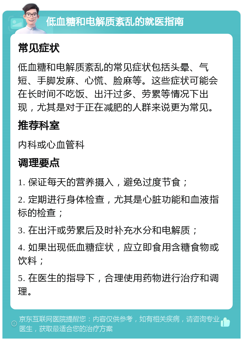 低血糖和电解质紊乱的就医指南 常见症状 低血糖和电解质紊乱的常见症状包括头晕、气短、手脚发麻、心慌、脸麻等。这些症状可能会在长时间不吃饭、出汗过多、劳累等情况下出现，尤其是对于正在减肥的人群来说更为常见。 推荐科室 内科或心血管科 调理要点 1. 保证每天的营养摄入，避免过度节食； 2. 定期进行身体检查，尤其是心脏功能和血液指标的检查； 3. 在出汗或劳累后及时补充水分和电解质； 4. 如果出现低血糖症状，应立即食用含糖食物或饮料； 5. 在医生的指导下，合理使用药物进行治疗和调理。