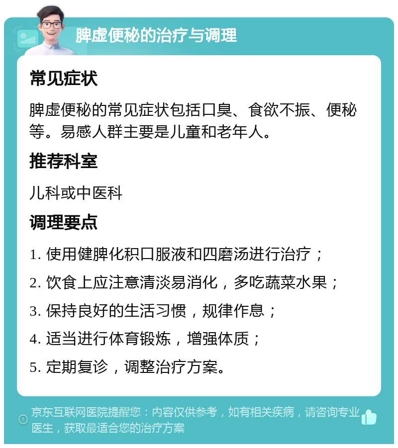 脾虚便秘的治疗与调理 常见症状 脾虚便秘的常见症状包括口臭、食欲不振、便秘等。易感人群主要是儿童和老年人。 推荐科室 儿科或中医科 调理要点 1. 使用健脾化积口服液和四磨汤进行治疗； 2. 饮食上应注意清淡易消化，多吃蔬菜水果； 3. 保持良好的生活习惯，规律作息； 4. 适当进行体育锻炼，增强体质； 5. 定期复诊，调整治疗方案。