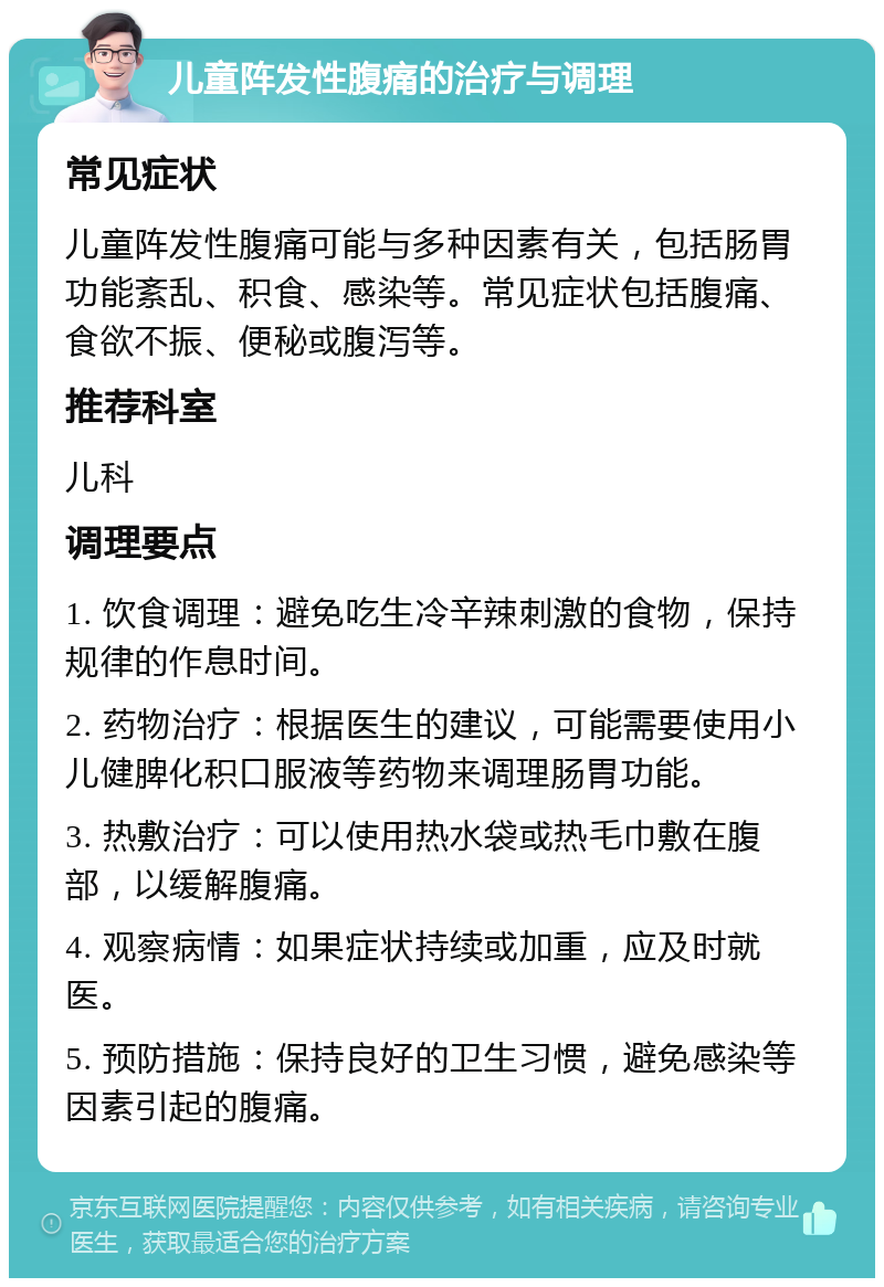 儿童阵发性腹痛的治疗与调理 常见症状 儿童阵发性腹痛可能与多种因素有关，包括肠胃功能紊乱、积食、感染等。常见症状包括腹痛、食欲不振、便秘或腹泻等。 推荐科室 儿科 调理要点 1. 饮食调理：避免吃生冷辛辣刺激的食物，保持规律的作息时间。 2. 药物治疗：根据医生的建议，可能需要使用小儿健脾化积口服液等药物来调理肠胃功能。 3. 热敷治疗：可以使用热水袋或热毛巾敷在腹部，以缓解腹痛。 4. 观察病情：如果症状持续或加重，应及时就医。 5. 预防措施：保持良好的卫生习惯，避免感染等因素引起的腹痛。