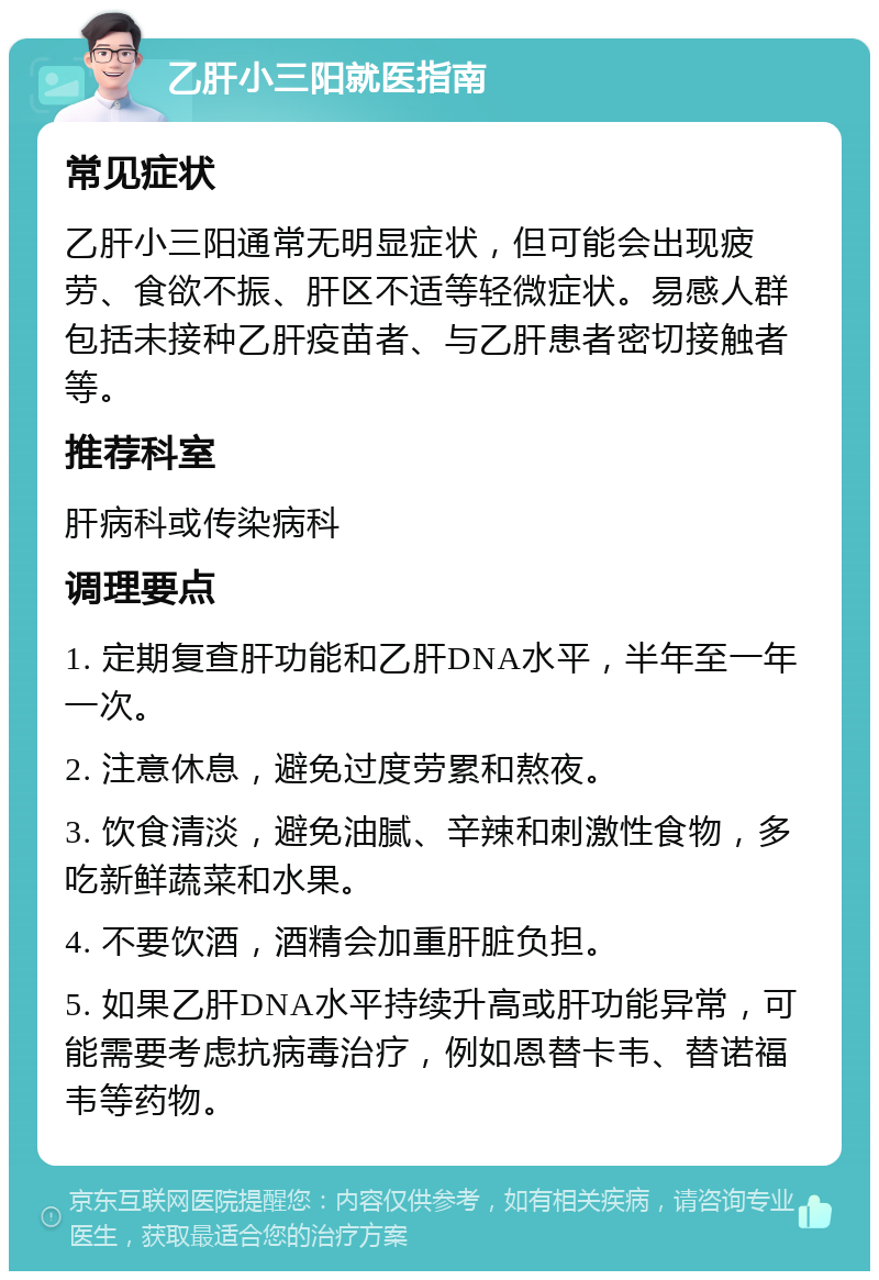 乙肝小三阳就医指南 常见症状 乙肝小三阳通常无明显症状，但可能会出现疲劳、食欲不振、肝区不适等轻微症状。易感人群包括未接种乙肝疫苗者、与乙肝患者密切接触者等。 推荐科室 肝病科或传染病科 调理要点 1. 定期复查肝功能和乙肝DNA水平，半年至一年一次。 2. 注意休息，避免过度劳累和熬夜。 3. 饮食清淡，避免油腻、辛辣和刺激性食物，多吃新鲜蔬菜和水果。 4. 不要饮酒，酒精会加重肝脏负担。 5. 如果乙肝DNA水平持续升高或肝功能异常，可能需要考虑抗病毒治疗，例如恩替卡韦、替诺福韦等药物。