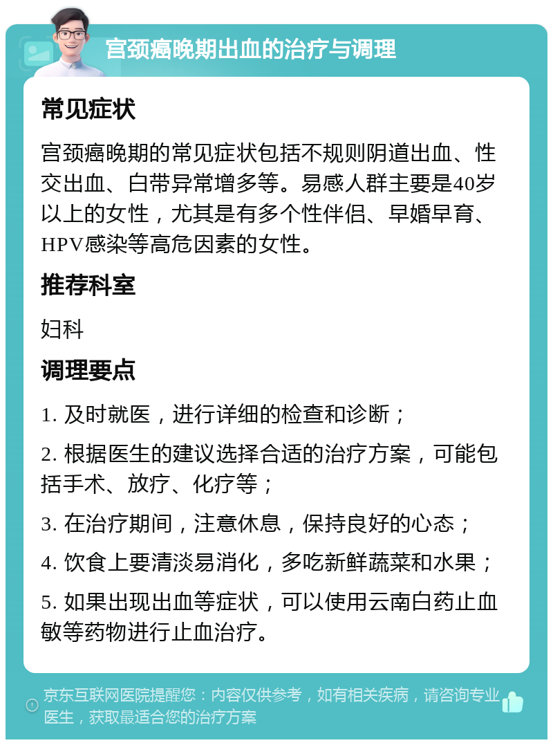 宫颈癌晚期出血的治疗与调理 常见症状 宫颈癌晚期的常见症状包括不规则阴道出血、性交出血、白带异常增多等。易感人群主要是40岁以上的女性，尤其是有多个性伴侣、早婚早育、HPV感染等高危因素的女性。 推荐科室 妇科 调理要点 1. 及时就医，进行详细的检查和诊断； 2. 根据医生的建议选择合适的治疗方案，可能包括手术、放疗、化疗等； 3. 在治疗期间，注意休息，保持良好的心态； 4. 饮食上要清淡易消化，多吃新鲜蔬菜和水果； 5. 如果出现出血等症状，可以使用云南白药止血敏等药物进行止血治疗。