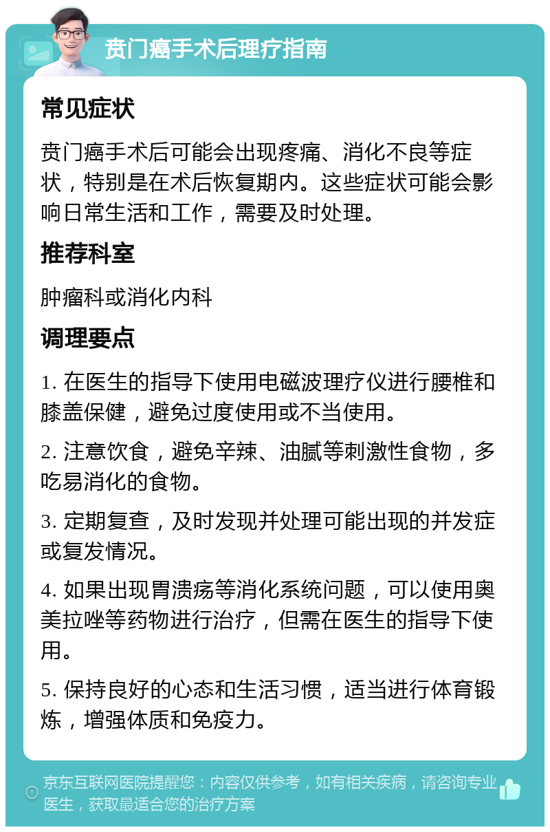 贲门癌手术后理疗指南 常见症状 贲门癌手术后可能会出现疼痛、消化不良等症状，特别是在术后恢复期内。这些症状可能会影响日常生活和工作，需要及时处理。 推荐科室 肿瘤科或消化内科 调理要点 1. 在医生的指导下使用电磁波理疗仪进行腰椎和膝盖保健，避免过度使用或不当使用。 2. 注意饮食，避免辛辣、油腻等刺激性食物，多吃易消化的食物。 3. 定期复查，及时发现并处理可能出现的并发症或复发情况。 4. 如果出现胃溃疡等消化系统问题，可以使用奥美拉唑等药物进行治疗，但需在医生的指导下使用。 5. 保持良好的心态和生活习惯，适当进行体育锻炼，增强体质和免疫力。