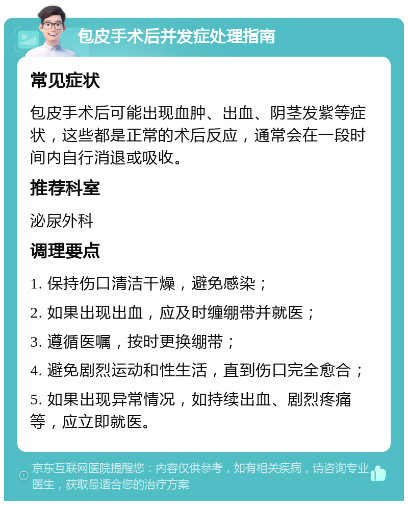 包皮手术后并发症处理指南 常见症状 包皮手术后可能出现血肿、出血、阴茎发紫等症状，这些都是正常的术后反应，通常会在一段时间内自行消退或吸收。 推荐科室 泌尿外科 调理要点 1. 保持伤口清洁干燥，避免感染； 2. 如果出现出血，应及时缠绷带并就医； 3. 遵循医嘱，按时更换绷带； 4. 避免剧烈运动和性生活，直到伤口完全愈合； 5. 如果出现异常情况，如持续出血、剧烈疼痛等，应立即就医。