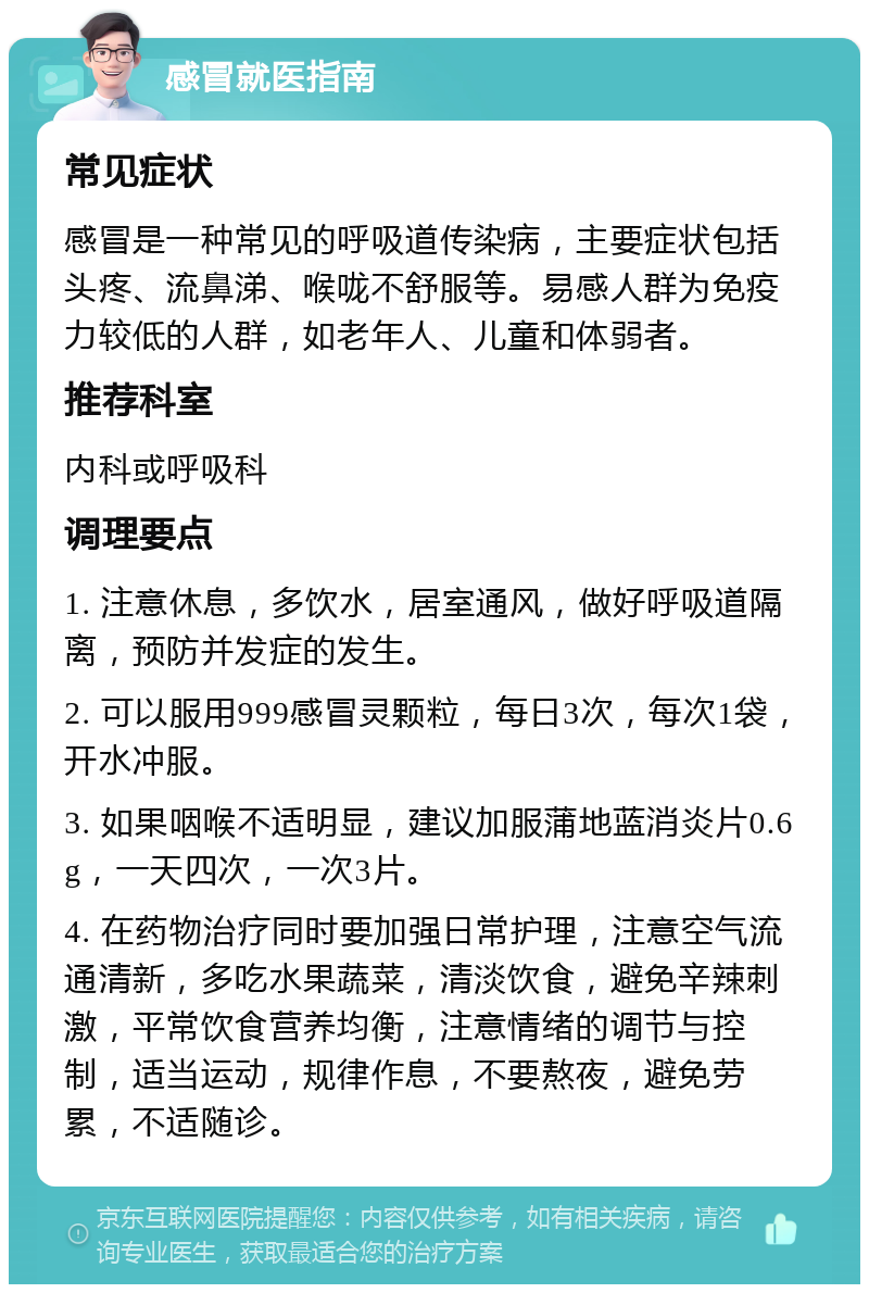 感冒就医指南 常见症状 感冒是一种常见的呼吸道传染病，主要症状包括头疼、流鼻涕、喉咙不舒服等。易感人群为免疫力较低的人群，如老年人、儿童和体弱者。 推荐科室 内科或呼吸科 调理要点 1. 注意休息，多饮水，居室通风，做好呼吸道隔离，预防并发症的发生。 2. 可以服用999感冒灵颗粒，每日3次，每次1袋，开水冲服。 3. 如果咽喉不适明显，建议加服蒲地蓝消炎片0.6g，一天四次，一次3片。 4. 在药物治疗同时要加强日常护理，注意空气流通清新，多吃水果蔬菜，清淡饮食，避免辛辣刺激，平常饮食营养均衡，注意情绪的调节与控制，适当运动，规律作息，不要熬夜，避免劳累，不适随诊。