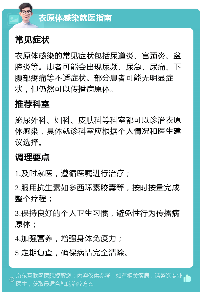 衣原体感染就医指南 常见症状 衣原体感染的常见症状包括尿道炎、宫颈炎、盆腔炎等。患者可能会出现尿频、尿急、尿痛、下腹部疼痛等不适症状。部分患者可能无明显症状，但仍然可以传播病原体。 推荐科室 泌尿外科、妇科、皮肤科等科室都可以诊治衣原体感染，具体就诊科室应根据个人情况和医生建议选择。 调理要点 1.及时就医，遵循医嘱进行治疗； 2.服用抗生素如多西环素胶囊等，按时按量完成整个疗程； 3.保持良好的个人卫生习惯，避免性行为传播病原体； 4.加强营养，增强身体免疫力； 5.定期复查，确保病情完全清除。