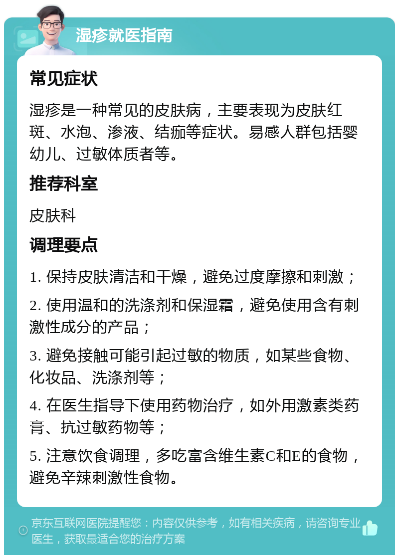 湿疹就医指南 常见症状 湿疹是一种常见的皮肤病，主要表现为皮肤红斑、水泡、渗液、结痂等症状。易感人群包括婴幼儿、过敏体质者等。 推荐科室 皮肤科 调理要点 1. 保持皮肤清洁和干燥，避免过度摩擦和刺激； 2. 使用温和的洗涤剂和保湿霜，避免使用含有刺激性成分的产品； 3. 避免接触可能引起过敏的物质，如某些食物、化妆品、洗涤剂等； 4. 在医生指导下使用药物治疗，如外用激素类药膏、抗过敏药物等； 5. 注意饮食调理，多吃富含维生素C和E的食物，避免辛辣刺激性食物。