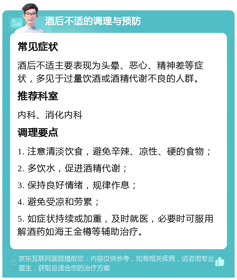 酒后不适的调理与预防 常见症状 酒后不适主要表现为头晕、恶心、精神差等症状，多见于过量饮酒或酒精代谢不良的人群。 推荐科室 内科、消化内科 调理要点 1. 注意清淡饮食，避免辛辣、凉性、硬的食物； 2. 多饮水，促进酒精代谢； 3. 保持良好情绪，规律作息； 4. 避免受凉和劳累； 5. 如症状持续或加重，及时就医，必要时可服用解酒药如海王金樽等辅助治疗。