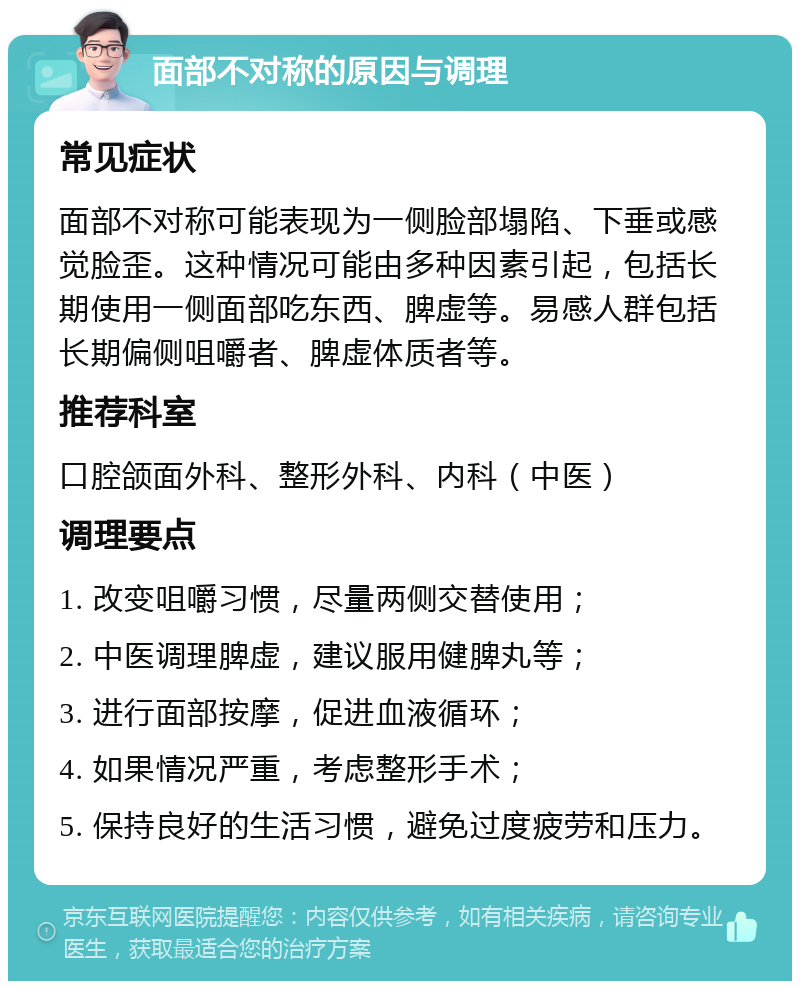 面部不对称的原因与调理 常见症状 面部不对称可能表现为一侧脸部塌陷、下垂或感觉脸歪。这种情况可能由多种因素引起，包括长期使用一侧面部吃东西、脾虚等。易感人群包括长期偏侧咀嚼者、脾虚体质者等。 推荐科室 口腔颌面外科、整形外科、内科（中医） 调理要点 1. 改变咀嚼习惯，尽量两侧交替使用； 2. 中医调理脾虚，建议服用健脾丸等； 3. 进行面部按摩，促进血液循环； 4. 如果情况严重，考虑整形手术； 5. 保持良好的生活习惯，避免过度疲劳和压力。