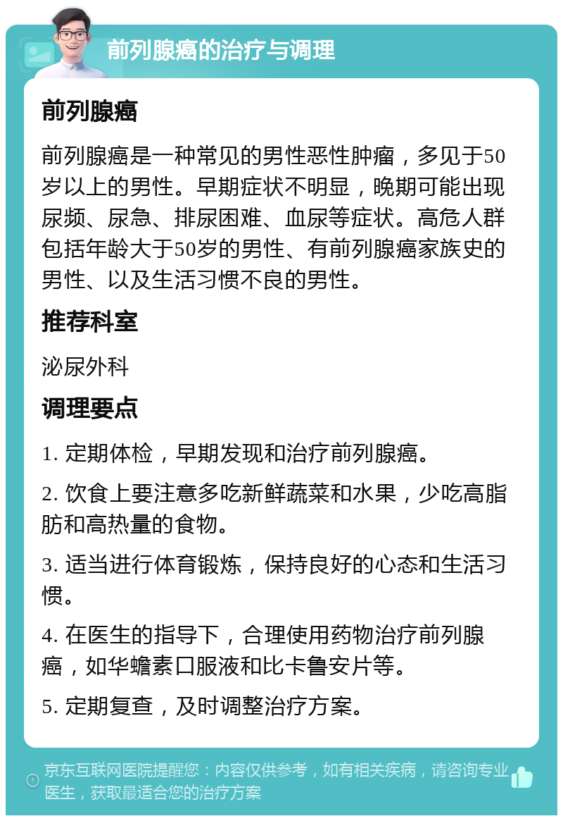 前列腺癌的治疗与调理 前列腺癌 前列腺癌是一种常见的男性恶性肿瘤，多见于50岁以上的男性。早期症状不明显，晚期可能出现尿频、尿急、排尿困难、血尿等症状。高危人群包括年龄大于50岁的男性、有前列腺癌家族史的男性、以及生活习惯不良的男性。 推荐科室 泌尿外科 调理要点 1. 定期体检，早期发现和治疗前列腺癌。 2. 饮食上要注意多吃新鲜蔬菜和水果，少吃高脂肪和高热量的食物。 3. 适当进行体育锻炼，保持良好的心态和生活习惯。 4. 在医生的指导下，合理使用药物治疗前列腺癌，如华蟾素口服液和比卡鲁安片等。 5. 定期复查，及时调整治疗方案。