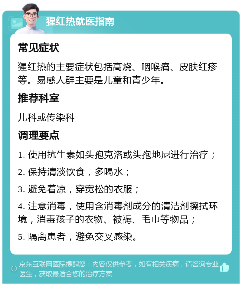 猩红热就医指南 常见症状 猩红热的主要症状包括高烧、咽喉痛、皮肤红疹等。易感人群主要是儿童和青少年。 推荐科室 儿科或传染科 调理要点 1. 使用抗生素如头孢克洛或头孢地尼进行治疗； 2. 保持清淡饮食，多喝水； 3. 避免着凉，穿宽松的衣服； 4. 注意消毒，使用含消毒剂成分的清洁剂擦拭环境，消毒孩子的衣物、被褥、毛巾等物品； 5. 隔离患者，避免交叉感染。