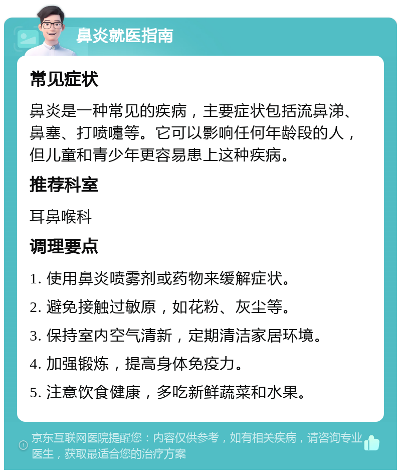 鼻炎就医指南 常见症状 鼻炎是一种常见的疾病，主要症状包括流鼻涕、鼻塞、打喷嚏等。它可以影响任何年龄段的人，但儿童和青少年更容易患上这种疾病。 推荐科室 耳鼻喉科 调理要点 1. 使用鼻炎喷雾剂或药物来缓解症状。 2. 避免接触过敏原，如花粉、灰尘等。 3. 保持室内空气清新，定期清洁家居环境。 4. 加强锻炼，提高身体免疫力。 5. 注意饮食健康，多吃新鲜蔬菜和水果。