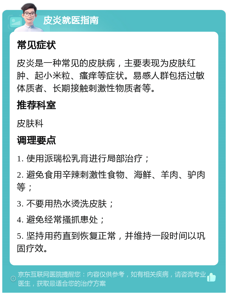 皮炎就医指南 常见症状 皮炎是一种常见的皮肤病，主要表现为皮肤红肿、起小米粒、瘙痒等症状。易感人群包括过敏体质者、长期接触刺激性物质者等。 推荐科室 皮肤科 调理要点 1. 使用派瑞松乳膏进行局部治疗； 2. 避免食用辛辣刺激性食物、海鲜、羊肉、驴肉等； 3. 不要用热水烫洗皮肤； 4. 避免经常搔抓患处； 5. 坚持用药直到恢复正常，并维持一段时间以巩固疗效。