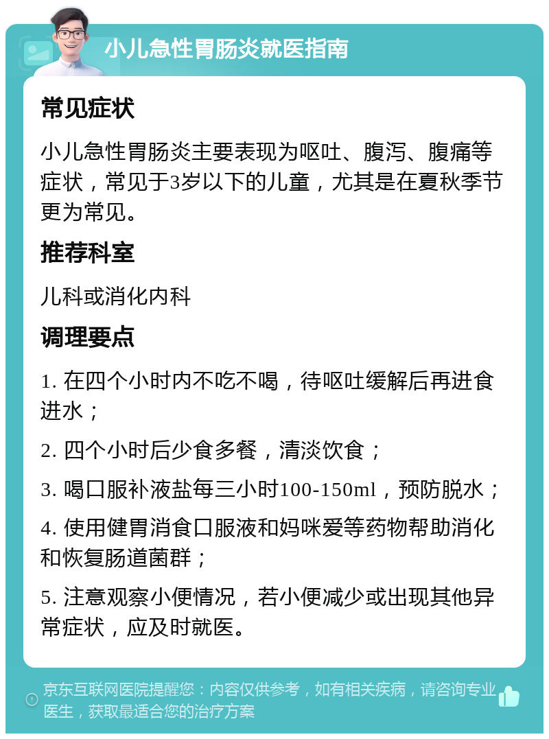 小儿急性胃肠炎就医指南 常见症状 小儿急性胃肠炎主要表现为呕吐、腹泻、腹痛等症状，常见于3岁以下的儿童，尤其是在夏秋季节更为常见。 推荐科室 儿科或消化内科 调理要点 1. 在四个小时内不吃不喝，待呕吐缓解后再进食进水； 2. 四个小时后少食多餐，清淡饮食； 3. 喝口服补液盐每三小时100-150ml，预防脱水； 4. 使用健胃消食口服液和妈咪爱等药物帮助消化和恢复肠道菌群； 5. 注意观察小便情况，若小便减少或出现其他异常症状，应及时就医。