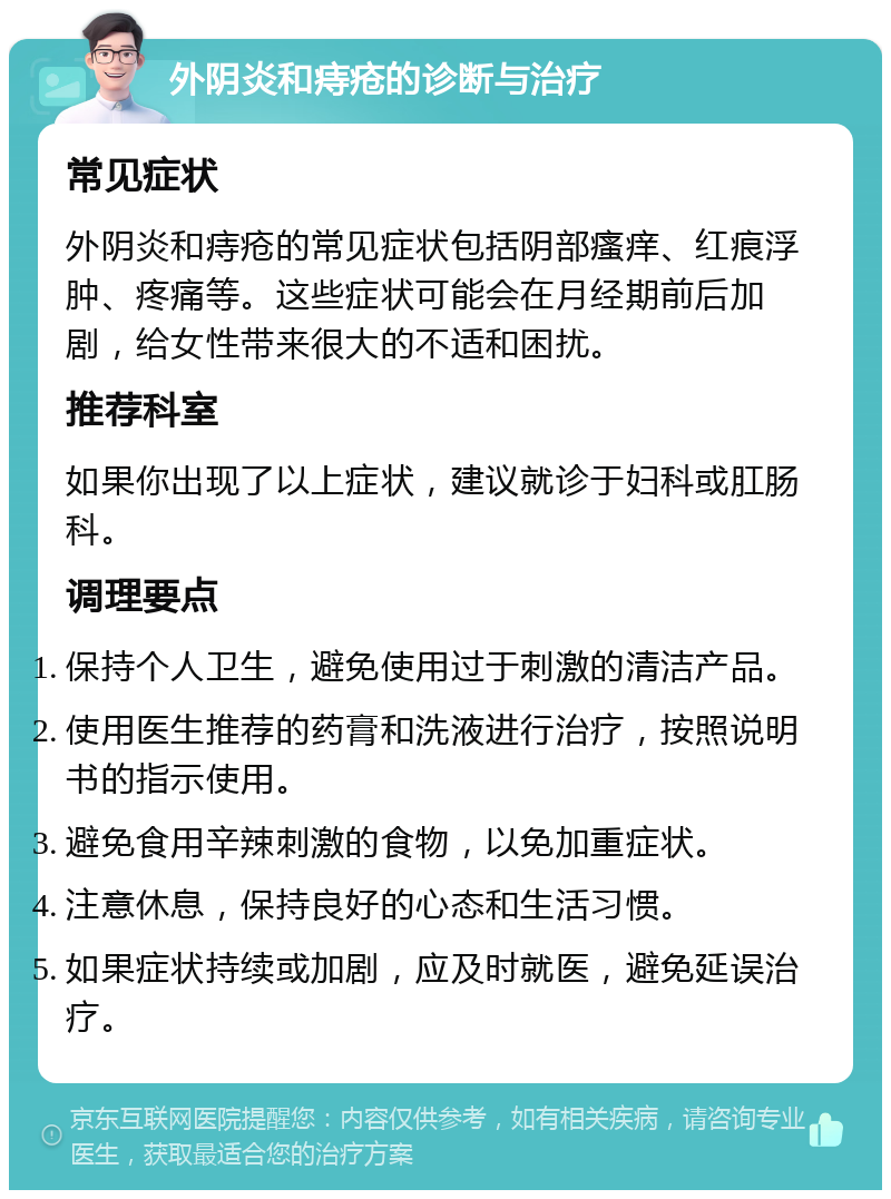 外阴炎和痔疮的诊断与治疗 常见症状 外阴炎和痔疮的常见症状包括阴部瘙痒、红痕浮肿、疼痛等。这些症状可能会在月经期前后加剧，给女性带来很大的不适和困扰。 推荐科室 如果你出现了以上症状，建议就诊于妇科或肛肠科。 调理要点 保持个人卫生，避免使用过于刺激的清洁产品。 使用医生推荐的药膏和洗液进行治疗，按照说明书的指示使用。 避免食用辛辣刺激的食物，以免加重症状。 注意休息，保持良好的心态和生活习惯。 如果症状持续或加剧，应及时就医，避免延误治疗。