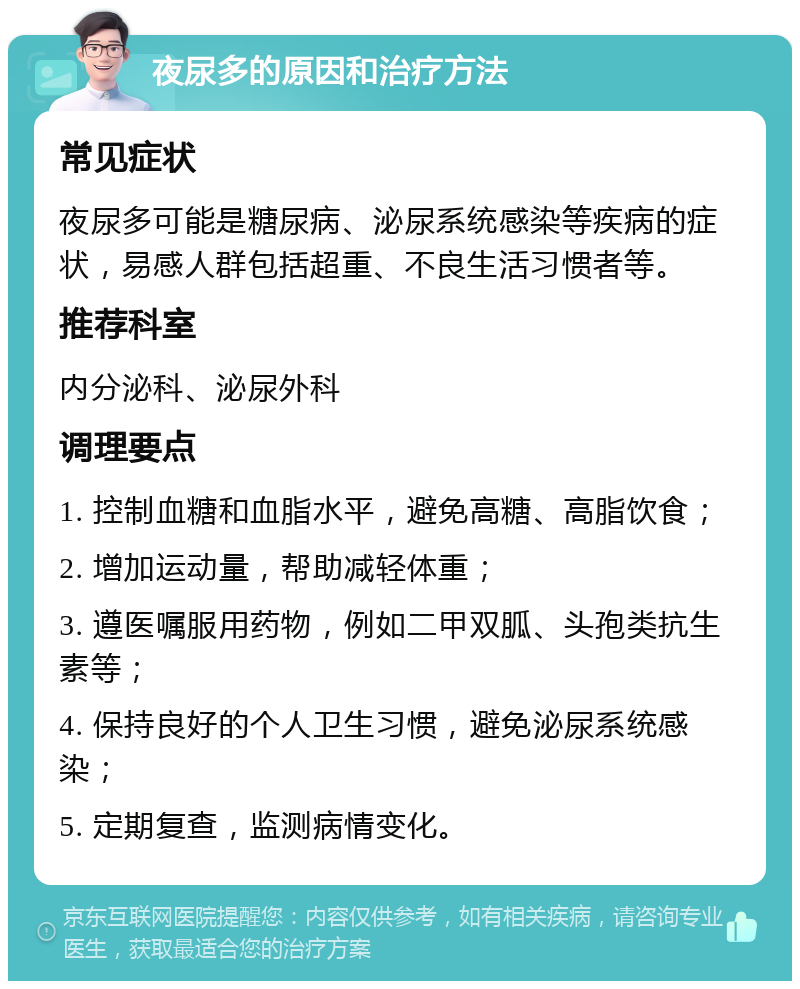 夜尿多的原因和治疗方法 常见症状 夜尿多可能是糖尿病、泌尿系统感染等疾病的症状，易感人群包括超重、不良生活习惯者等。 推荐科室 内分泌科、泌尿外科 调理要点 1. 控制血糖和血脂水平，避免高糖、高脂饮食； 2. 增加运动量，帮助减轻体重； 3. 遵医嘱服用药物，例如二甲双胍、头孢类抗生素等； 4. 保持良好的个人卫生习惯，避免泌尿系统感染； 5. 定期复查，监测病情变化。