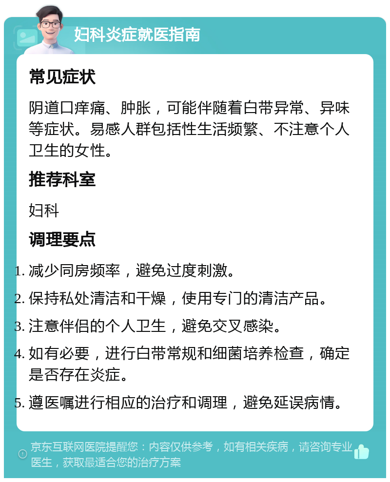 妇科炎症就医指南 常见症状 阴道口痒痛、肿胀，可能伴随着白带异常、异味等症状。易感人群包括性生活频繁、不注意个人卫生的女性。 推荐科室 妇科 调理要点 减少同房频率，避免过度刺激。 保持私处清洁和干燥，使用专门的清洁产品。 注意伴侣的个人卫生，避免交叉感染。 如有必要，进行白带常规和细菌培养检查，确定是否存在炎症。 遵医嘱进行相应的治疗和调理，避免延误病情。