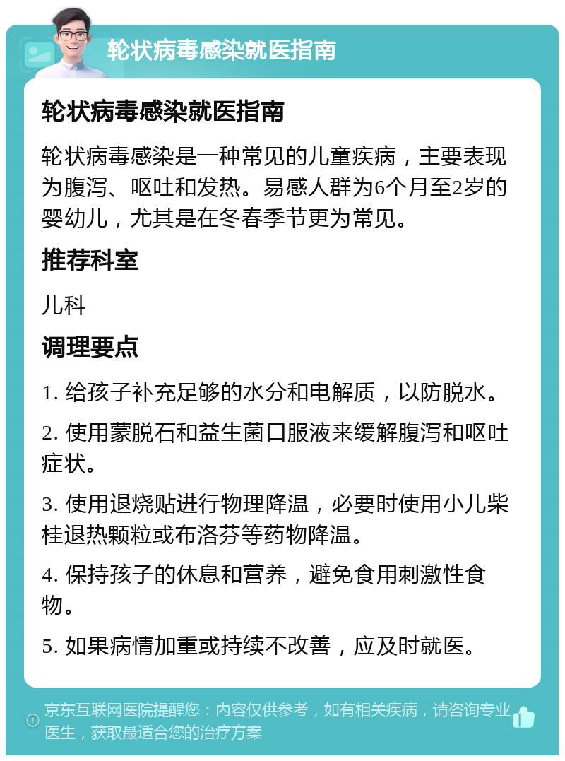 轮状病毒感染就医指南 轮状病毒感染就医指南 轮状病毒感染是一种常见的儿童疾病，主要表现为腹泻、呕吐和发热。易感人群为6个月至2岁的婴幼儿，尤其是在冬春季节更为常见。 推荐科室 儿科 调理要点 1. 给孩子补充足够的水分和电解质，以防脱水。 2. 使用蒙脱石和益生菌口服液来缓解腹泻和呕吐症状。 3. 使用退烧贴进行物理降温，必要时使用小儿柴桂退热颗粒或布洛芬等药物降温。 4. 保持孩子的休息和营养，避免食用刺激性食物。 5. 如果病情加重或持续不改善，应及时就医。