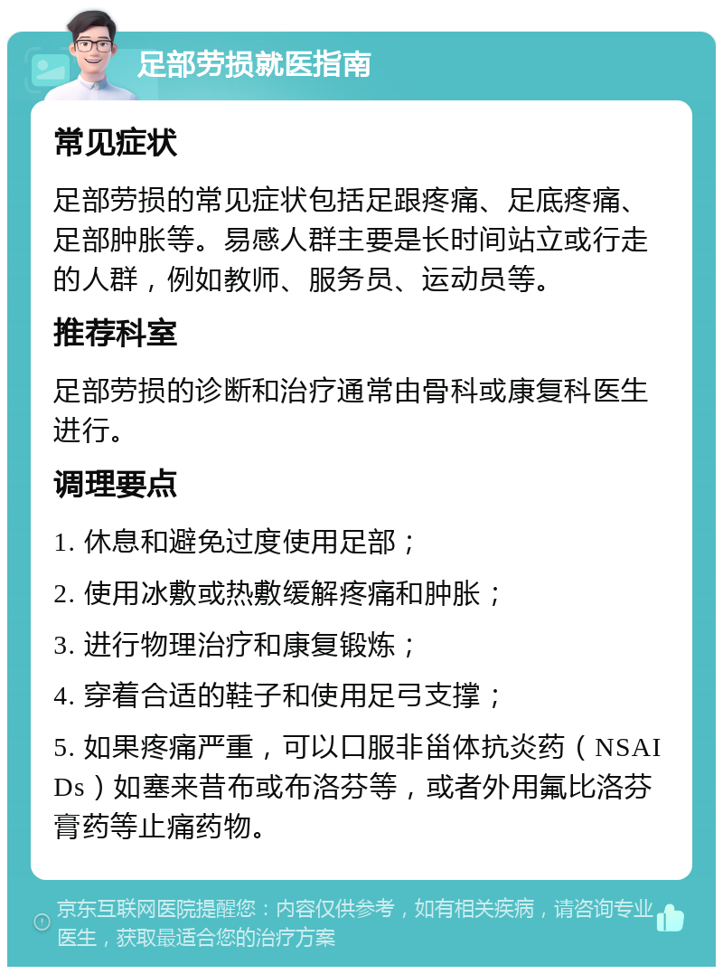 足部劳损就医指南 常见症状 足部劳损的常见症状包括足跟疼痛、足底疼痛、足部肿胀等。易感人群主要是长时间站立或行走的人群，例如教师、服务员、运动员等。 推荐科室 足部劳损的诊断和治疗通常由骨科或康复科医生进行。 调理要点 1. 休息和避免过度使用足部； 2. 使用冰敷或热敷缓解疼痛和肿胀； 3. 进行物理治疗和康复锻炼； 4. 穿着合适的鞋子和使用足弓支撑； 5. 如果疼痛严重，可以口服非甾体抗炎药（NSAIDs）如塞来昔布或布洛芬等，或者外用氟比洛芬膏药等止痛药物。