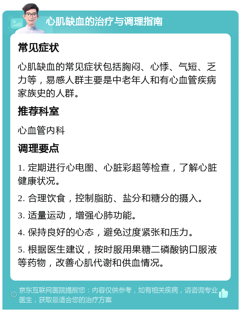 心肌缺血的治疗与调理指南 常见症状 心肌缺血的常见症状包括胸闷、心悸、气短、乏力等，易感人群主要是中老年人和有心血管疾病家族史的人群。 推荐科室 心血管内科 调理要点 1. 定期进行心电图、心脏彩超等检查，了解心脏健康状况。 2. 合理饮食，控制脂肪、盐分和糖分的摄入。 3. 适量运动，增强心肺功能。 4. 保持良好的心态，避免过度紧张和压力。 5. 根据医生建议，按时服用果糖二磷酸钠口服液等药物，改善心肌代谢和供血情况。