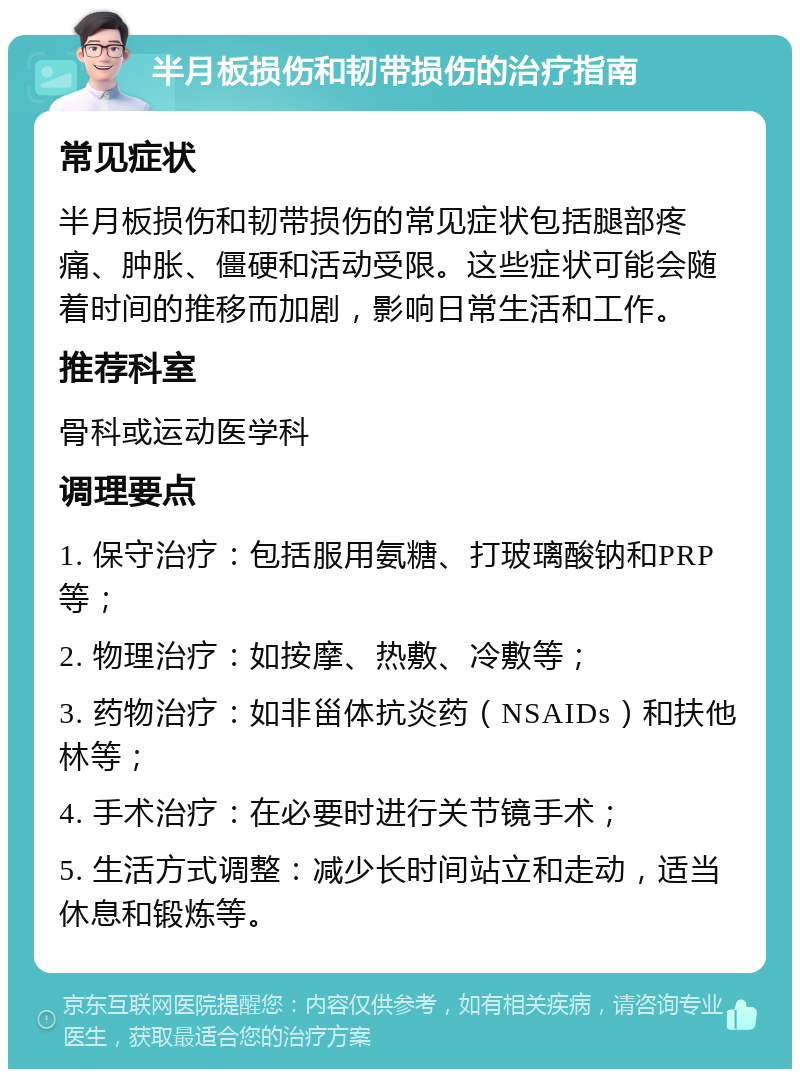 半月板损伤和韧带损伤的治疗指南 常见症状 半月板损伤和韧带损伤的常见症状包括腿部疼痛、肿胀、僵硬和活动受限。这些症状可能会随着时间的推移而加剧，影响日常生活和工作。 推荐科室 骨科或运动医学科 调理要点 1. 保守治疗：包括服用氨糖、打玻璃酸钠和PRP等； 2. 物理治疗：如按摩、热敷、冷敷等； 3. 药物治疗：如非甾体抗炎药（NSAIDs）和扶他林等； 4. 手术治疗：在必要时进行关节镜手术； 5. 生活方式调整：减少长时间站立和走动，适当休息和锻炼等。