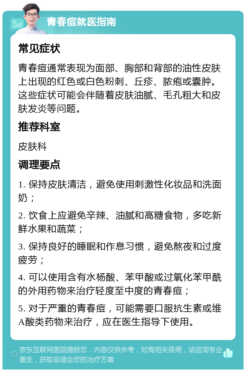 青春痘就医指南 常见症状 青春痘通常表现为面部、胸部和背部的油性皮肤上出现的红色或白色粉刺、丘疹、脓疱或囊肿。这些症状可能会伴随着皮肤油腻、毛孔粗大和皮肤发炎等问题。 推荐科室 皮肤科 调理要点 1. 保持皮肤清洁，避免使用刺激性化妆品和洗面奶； 2. 饮食上应避免辛辣、油腻和高糖食物，多吃新鲜水果和蔬菜； 3. 保持良好的睡眠和作息习惯，避免熬夜和过度疲劳； 4. 可以使用含有水杨酸、苯甲酸或过氧化苯甲酰的外用药物来治疗轻度至中度的青春痘； 5. 对于严重的青春痘，可能需要口服抗生素或维A酸类药物来治疗，应在医生指导下使用。