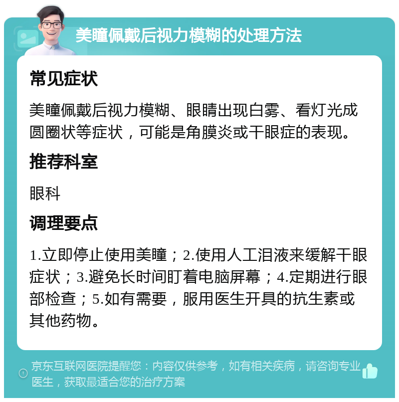 美瞳佩戴后视力模糊的处理方法 常见症状 美瞳佩戴后视力模糊、眼睛出现白雾、看灯光成圆圈状等症状，可能是角膜炎或干眼症的表现。 推荐科室 眼科 调理要点 1.立即停止使用美瞳；2.使用人工泪液来缓解干眼症状；3.避免长时间盯着电脑屏幕；4.定期进行眼部检查；5.如有需要，服用医生开具的抗生素或其他药物。