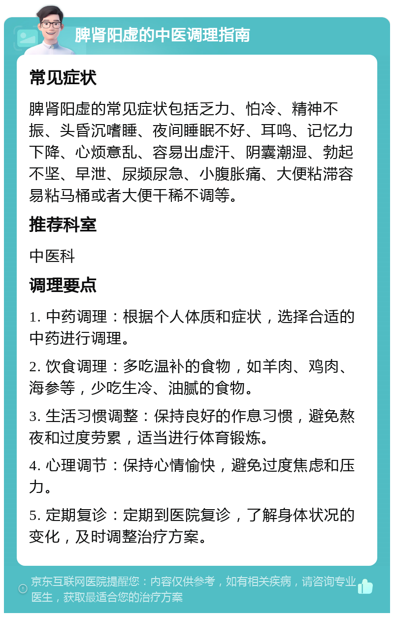 脾肾阳虚的中医调理指南 常见症状 脾肾阳虚的常见症状包括乏力、怕冷、精神不振、头昏沉嗜睡、夜间睡眠不好、耳鸣、记忆力下降、心烦意乱、容易出虚汗、阴囊潮湿、勃起不坚、早泄、尿频尿急、小腹胀痛、大便粘滞容易粘马桶或者大便干稀不调等。 推荐科室 中医科 调理要点 1. 中药调理：根据个人体质和症状，选择合适的中药进行调理。 2. 饮食调理：多吃温补的食物，如羊肉、鸡肉、海参等，少吃生冷、油腻的食物。 3. 生活习惯调整：保持良好的作息习惯，避免熬夜和过度劳累，适当进行体育锻炼。 4. 心理调节：保持心情愉快，避免过度焦虑和压力。 5. 定期复诊：定期到医院复诊，了解身体状况的变化，及时调整治疗方案。